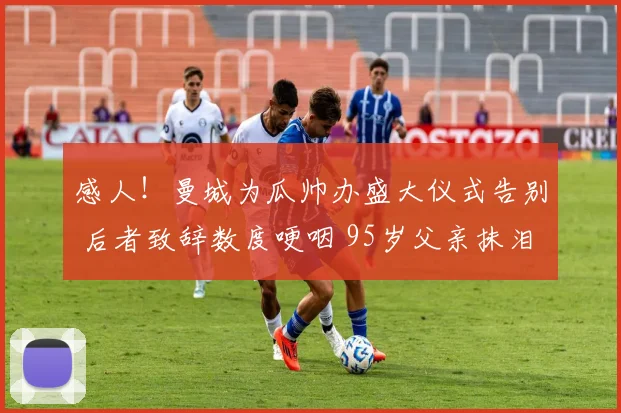 感人!曼城为瓜帅办盛大仪式告别 后者致辞数度哽咽 95岁父亲抹泪