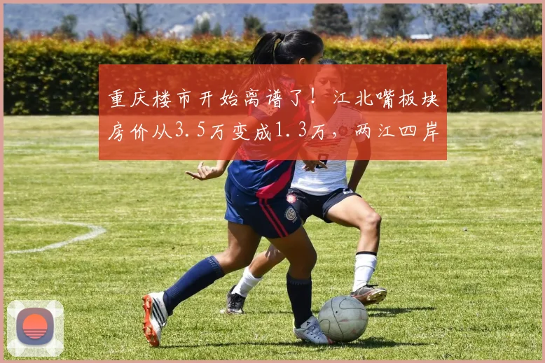 重庆楼市开始离谱了!江北嘴板块房价从3.5万变成1.3万,两江四岸核心区依然坚挺