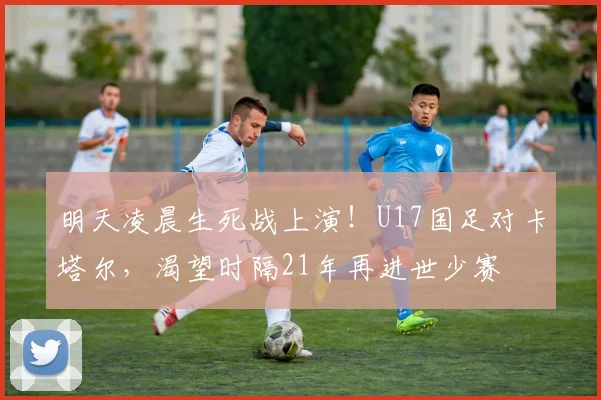 明天凌晨生死战上演！U17国足对卡塔尔，渴望时隔21年再进世少赛