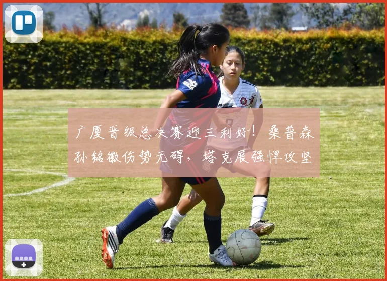 广厦晋级总决赛迎三利好!桑普森孙铭徽伤势无碍,塔克展强悍攻坚
