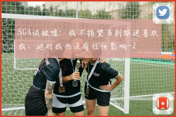 SGA谈被嘘:我不指望马刺球迷喜欢我,这对我也没有任何影响