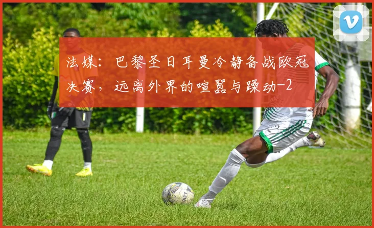 法媒:巴黎圣日耳曼冷静备战欧冠决赛,远离外界的喧嚣与躁动
