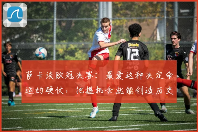 萨卡谈欧冠决赛:最爱这种决定命运的硬仗,把握机会就能创造历史