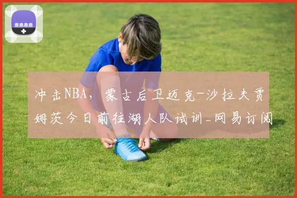 冲击NBA,蒙古后卫迈克-沙拉夫贾姆茨今日前往湖人队试训_网易订阅_1