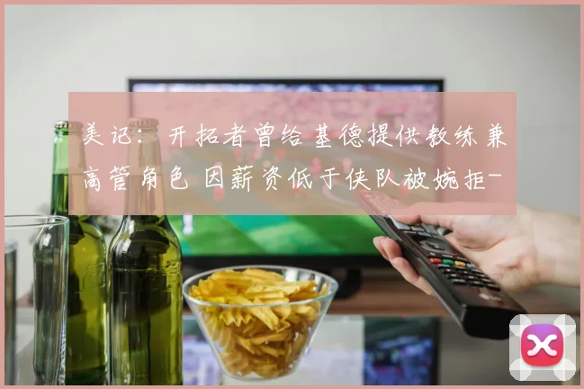 美记:开拓者曾给基德提供教练兼高管角色 因薪资低于侠队被婉拒