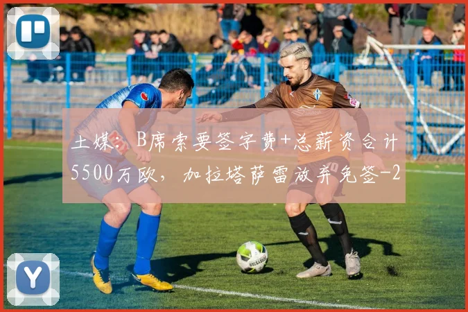 土媒:B席索要签字费+总薪资合计5500万欧,加拉塔萨雷放弃免签
