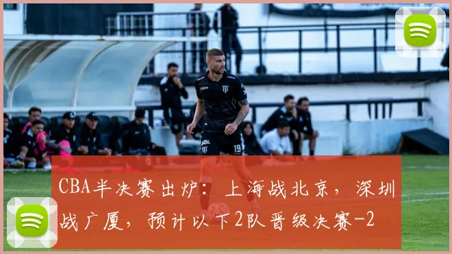 CBA半决赛出炉:上海战北京,深圳战广厦,预计以下2队晋级决赛