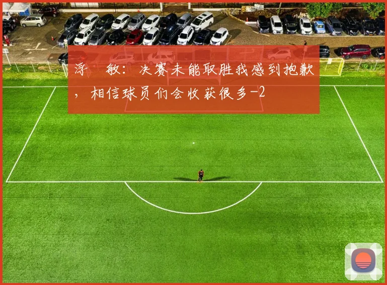 浮嶋敏:决赛未能取胜我感到抱歉,相信球员们会收获很多