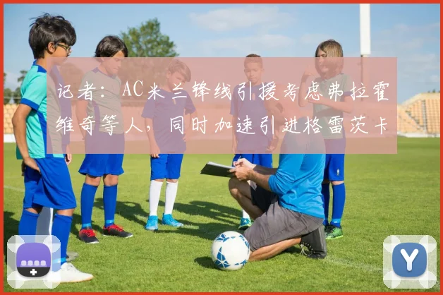 记者:AC米兰锋线引援考虑弗拉霍维奇等人,同时加速引进格雷茨卡