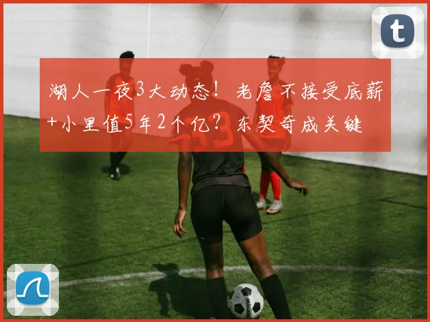 湖人一夜3大动态！老詹不接受底薪+小里值5年2个亿？东契奇成关键