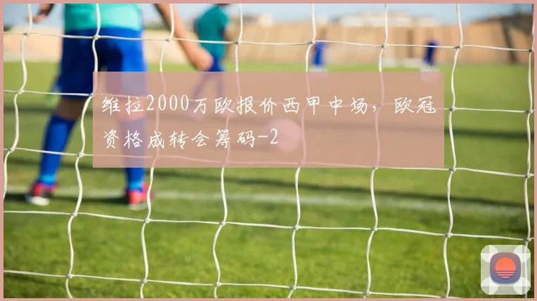 维拉2000万欧报价西甲中场,欧冠资格成转会筹码