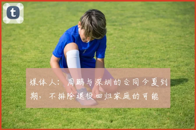 媒体人:周鹏与深圳的合同今夏到期,不排除退役回归家庭的可能