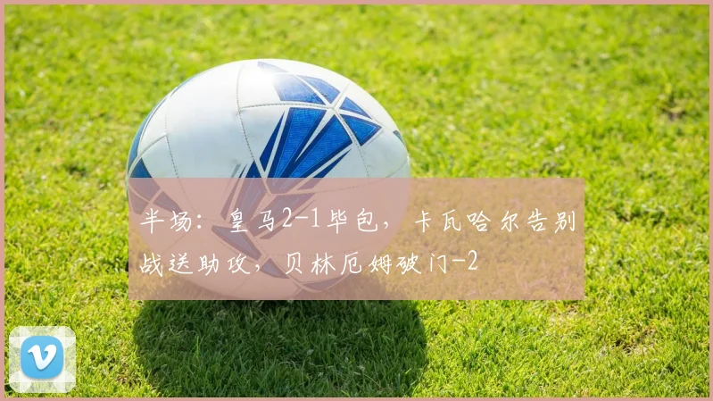 半场:皇马2-1毕包,卡瓦哈尔告别战送助攻,贝林厄姆破门