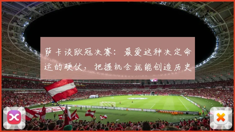 萨卡谈欧冠决赛:最爱这种决定命运的硬仗,把握机会就能创造历史