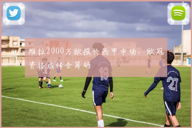 维拉2000万欧报价西甲中场,欧冠资格成转会筹码