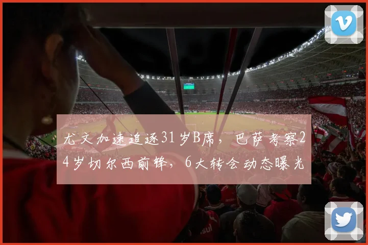 尤文加速追逐31岁B席,巴萨考察24岁切尔西前锋,6大转会动态曝光