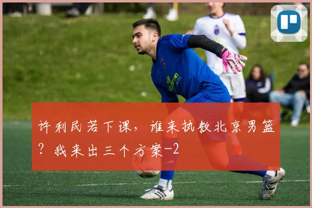 许利民若下课,谁来执教北京男篮?我来出三个方案