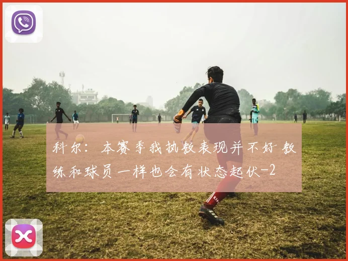 科尔:本赛季我执教表现并不好 教练和球员一样也会有状态起伏