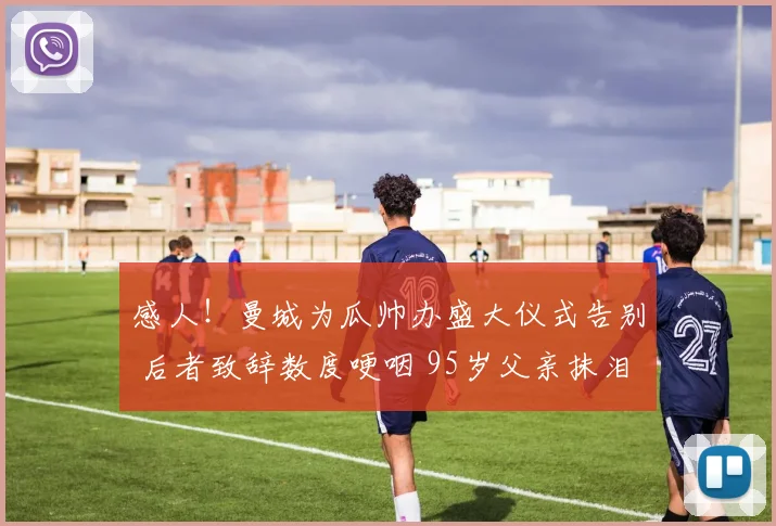 感人!曼城为瓜帅办盛大仪式告别 后者致辞数度哽咽 95岁父亲抹泪
