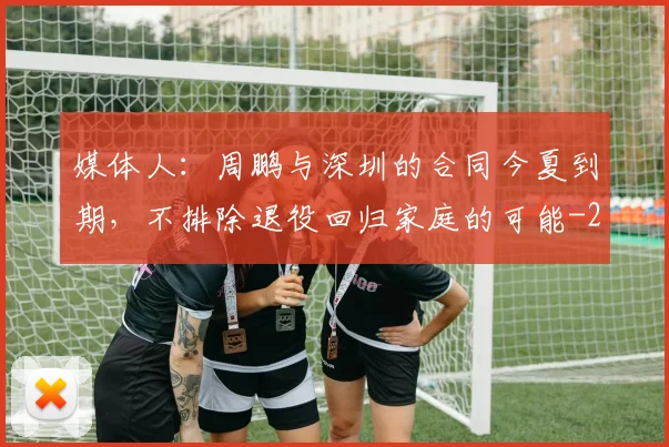 媒体人:周鹏与深圳的合同今夏到期,不排除退役回归家庭的可能