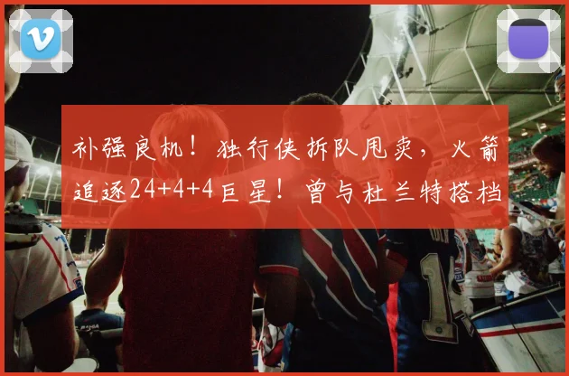 补强良机!独行侠拆队甩卖,火箭追逐24+4+4巨星!曾与杜兰特搭档