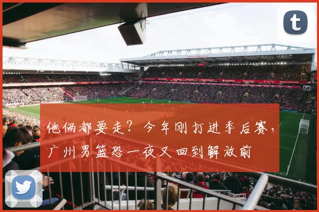 他俩都要走?今年刚打进季后赛,广州男篮恐一夜又回到解放前