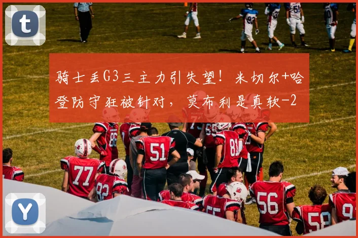 骑士丢G3三主力引失望!米切尔+哈登防守狂被针对,莫布利是真软