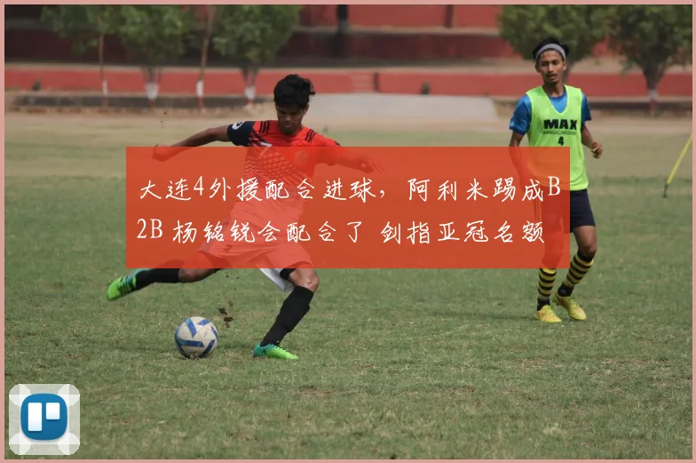 大连4外援配合进球,阿利米踢成B2B 杨铭锐会配合了 剑指亚冠名额