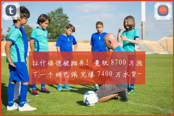 拉什福德被抛弃!曼联 8700 万抢下一个姆巴佩 完爆 7400 万水货