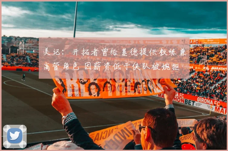 美记:开拓者曾给基德提供教练兼高管角色 因薪资低于侠队被婉拒