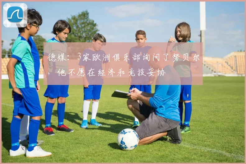 德媒:3家欧洲俱乐部询问了努贝尔,他不愿在经济和竞技妥协