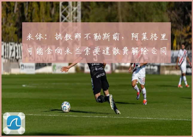 米体:执教那不勒斯前,阿莱格里可能会向米兰索要遣散费解除合同
