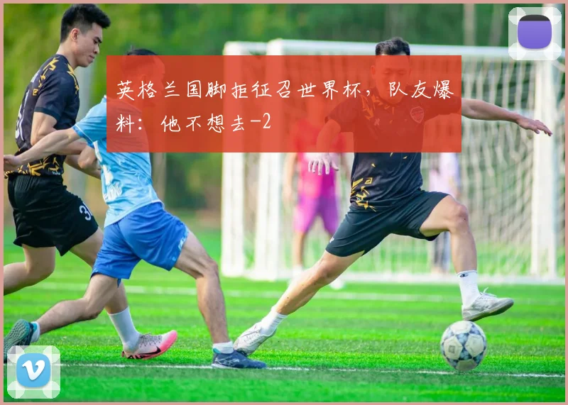 英格兰国脚拒征召世界杯,队友爆料:他不想去