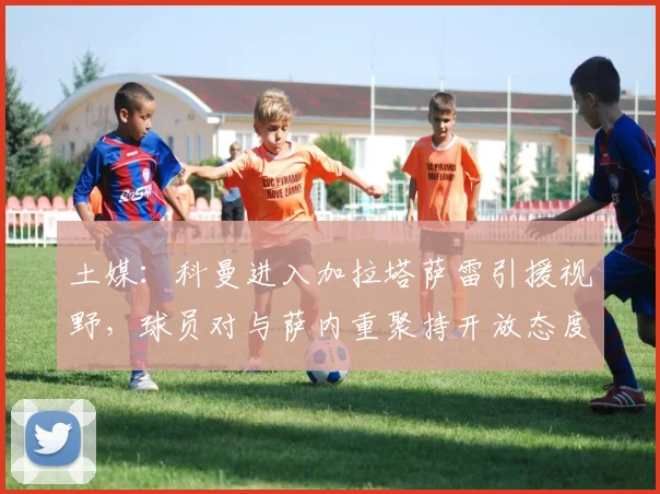 土媒:科曼进入加拉塔萨雷引援视野,球员对与萨内重聚持开放态度