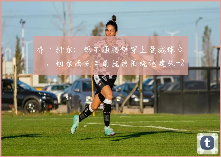 乔·科尔：想不通格伊穿上曼城球衣，切尔西五年前就该围绕他建队