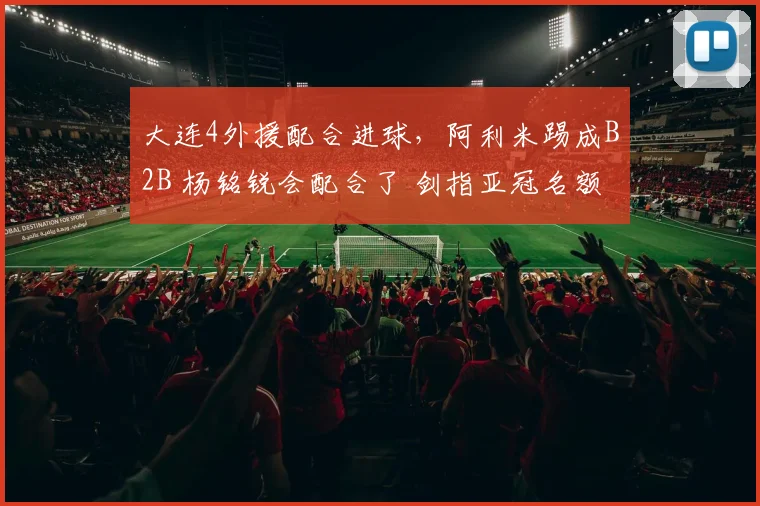 大连4外援配合进球，阿利米踢成B2B 杨铭锐会配合了 剑指亚冠名额