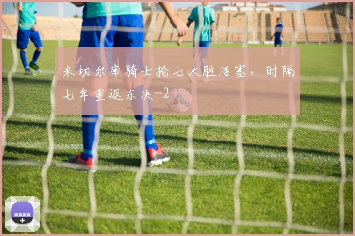 米切尔率骑士抢七大胜活塞,时隔七年重返东决