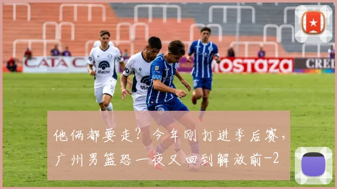 他俩都要走?今年刚打进季后赛,广州男篮恐一夜又回到解放前