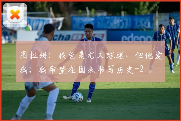 图拉姆:我爸是尤文球迷,但他爱我;我希望在国米书写历史