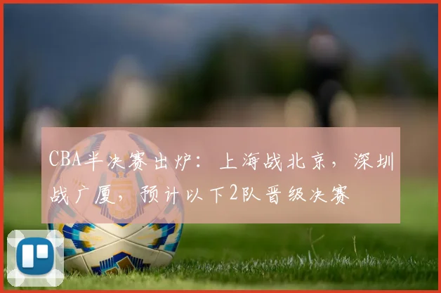 CBA半决赛出炉:上海战北京,深圳战广厦,预计以下2队晋级决赛