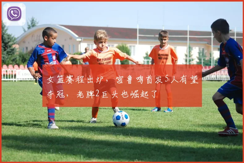 女篮赛程出炉,宫鲁鸣首发5人有望夺冠,老牌2巨头也崛起了