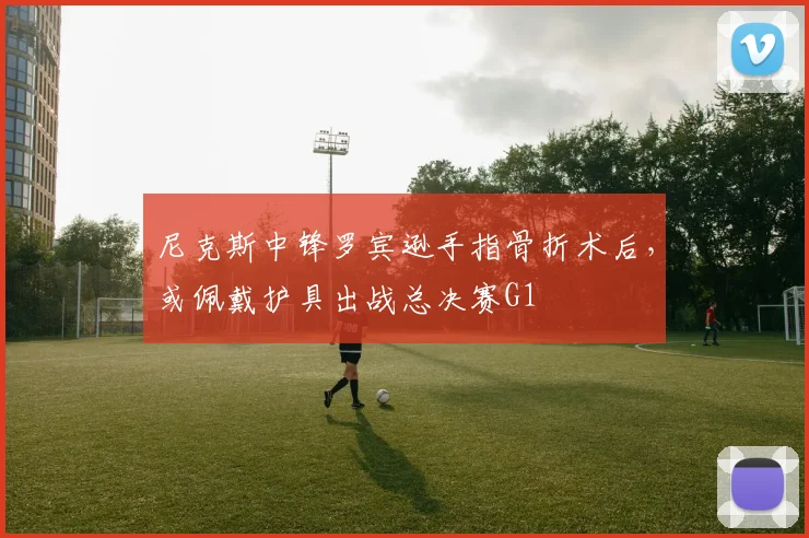 尼克斯中锋罗宾逊手指骨折术后，或佩戴护具出战总决赛G1