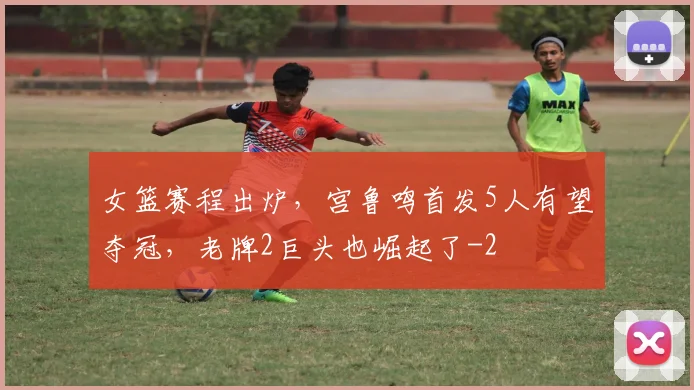 女篮赛程出炉,宫鲁鸣首发5人有望夺冠,老牌2巨头也崛起了