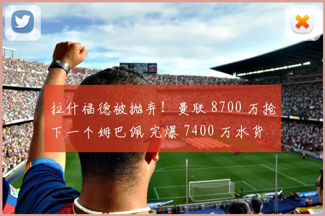 拉什福德被抛弃！曼联 8700 万抢下一个姆巴佩 完爆 7400 万水货