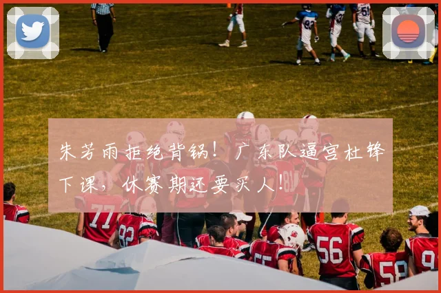 朱芳雨拒绝背锅！广东队逼宫杜锋下课，休赛期还要买人！
