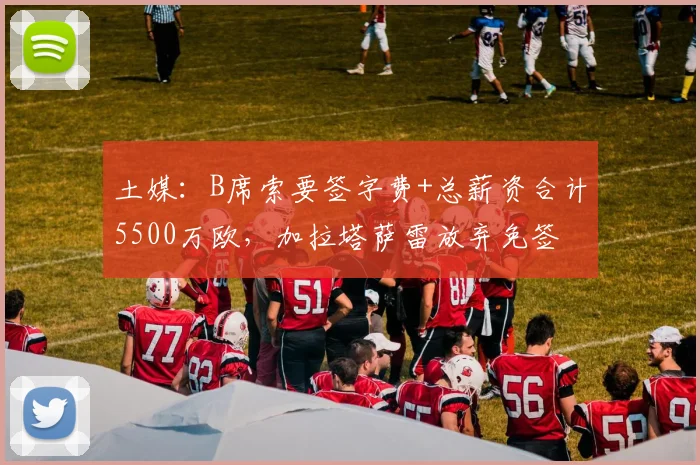 土媒:B席索要签字费+总薪资合计5500万欧,加拉塔萨雷放弃免签