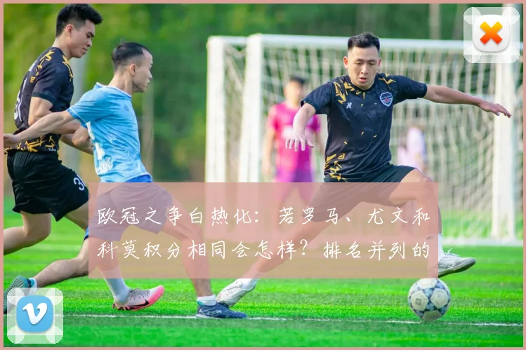 欧冠之争白热化:若罗马、尤文和科莫积分相同会怎样?排名并列的风险