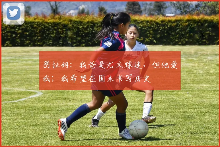 图拉姆:我爸是尤文球迷,但他爱我;我希望在国米书写历史