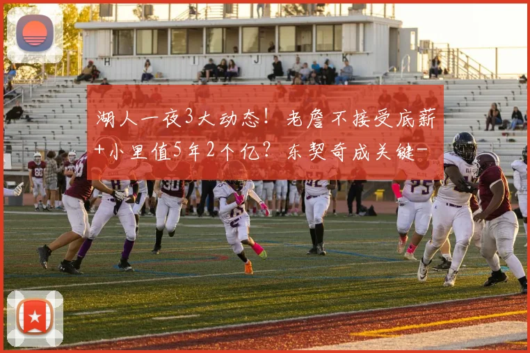 湖人一夜3大动态!老詹不接受底薪+小里值5年2个亿?东契奇成关键