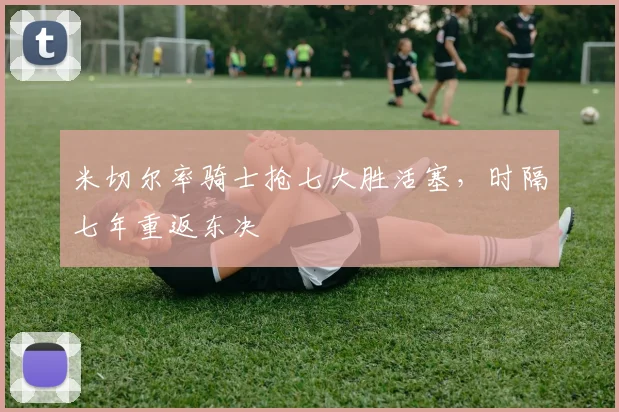 米切尔率骑士抢七大胜活塞,时隔七年重返东决